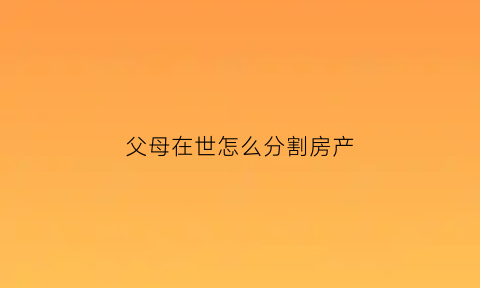 父母在世怎么分割房产(父母在世房产能继承吗)