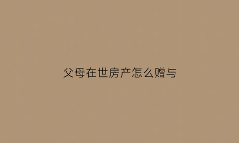 父母在世房产怎么赠与(父母在世房产转给子女)