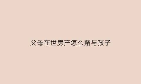 父母在世房产怎么赠与孩子(父母健在房产怎么赠与孩子)