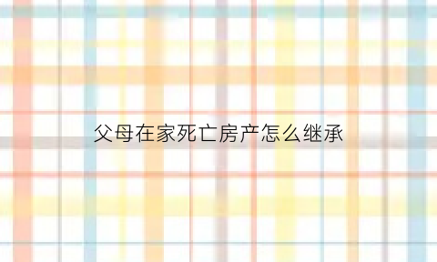 父母在家死亡房产怎么继承(父母亲在世的房子怎么继承)