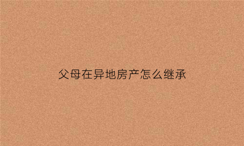 父母在异地房产怎么继承(父母在外地买了房子我可以迁进去吗)