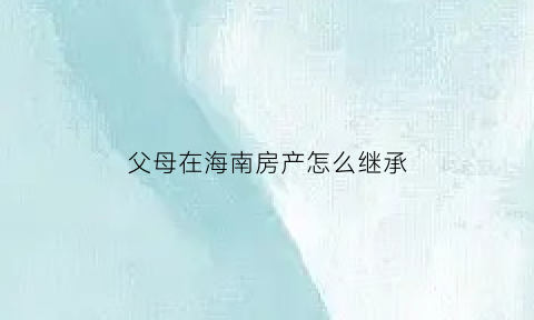 父母在海南房产怎么继承(海南房子赠送给父母限购吗)