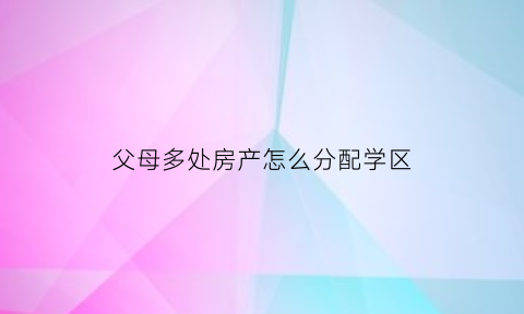 父母多处房产怎么分配学区(父母各一套房子学区如何安排)