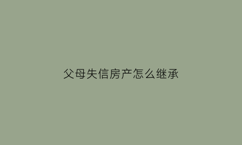 父母失信房产怎么继承(父母失信子女买房受影响吗)