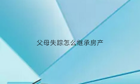 父母失踪怎么继承房产(父母失踪怎么继承房产过户)