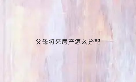 父母将来房产怎么分配(父母的房产怎么分)