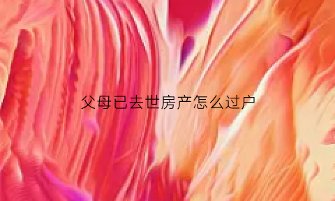 父母已去世房产怎么过户(父母已故房产怎样过户)