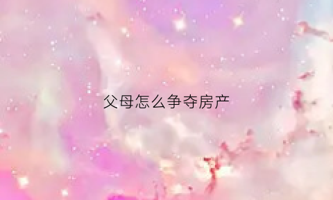 父母怎么争夺房产(子女争父母房产)