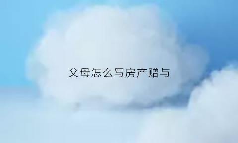 父母怎么写房产赠与(父母房屋赠与书范本)