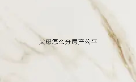 父母怎么分房产公平(父母的房产怎么分)
