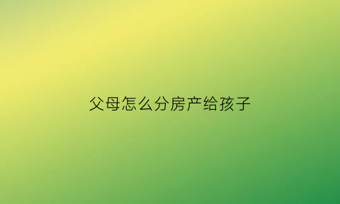 父母怎么分房产给孩子(父母房产分配)