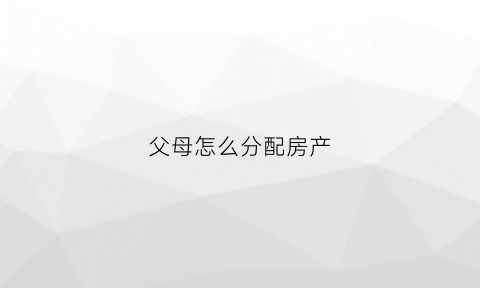 父母怎么分配房产(父母家产怎么分配)