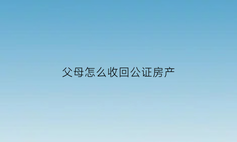 父母怎么收回公证房产(父母怎么收回公证房产给子女)