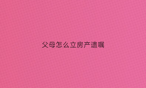 父母怎么立房产遗嘱(父母怎么立房产遗嘱继承)