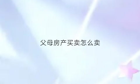 父母房产买卖怎么卖(父母房产买卖怎么卖划算)