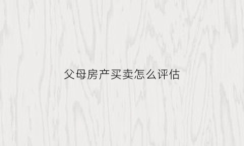 父母房产买卖怎么评估(父母房屋买卖给子女流程)