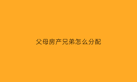 父母房产兄弟怎么分配(父母的房子父母的兄弟有继承权吗)