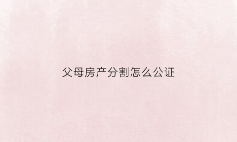 父母房产分割怎么公证(父母房产分割怎么公证出来)