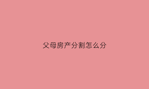 父母房产分割怎么分(父母房产怎么分割财产)