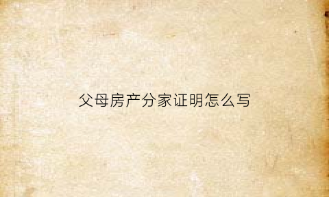父母房产分家证明怎么写(父母房产分家证明怎么写才有效)