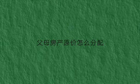 父母房产原价怎么分配(父母房产分割的原则和方法)
