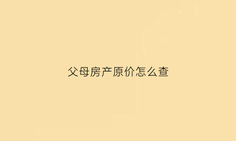 父母房产原价怎么查(怎么查父母的房产)