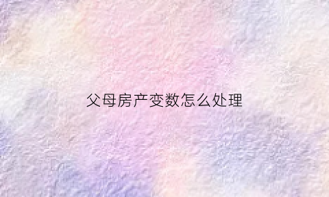 父母房产变数怎么处理(请问父母房产现在法律怎样分配的)