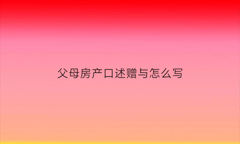 父母房产口述赠与怎么写(父母房产赠与子女流程举例)