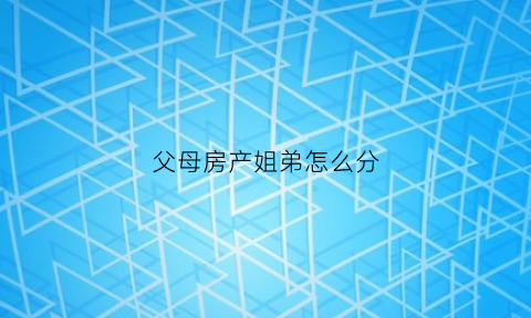 父母房产姐弟怎么分(父母房产姐弟分割协议)