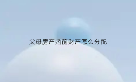 父母房产婚前财产怎么分配(父母房产婚前给还是婚后给)