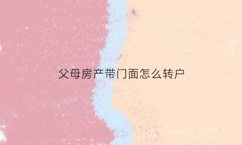 父母房产带门面怎么转户(父母名下的商铺过户给我要交税吗)