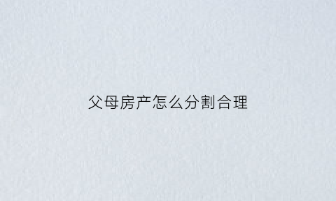 父母房产怎么分割合理(父母房产分割的原则和方法)