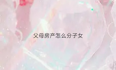 父母房产怎么分子女(父母的房产怎么分)