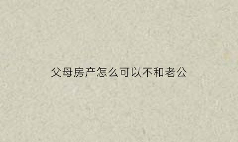 父母房产怎么可以不和老公(父母房产怎么可以不和老公一起继承)