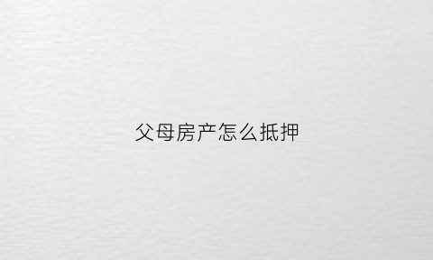 父母房产怎么抵押(父母的房产怎么抵押)