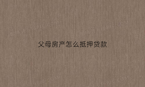父母房产怎么抵押贷款(父母房产抵押贷款孩子征信不好有影响吗)