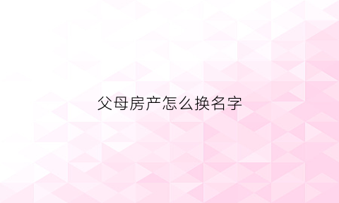 父母房产怎么换名字(父母房产怎么换名字给子女)