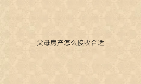 父母房产怎么接收合适(父母房产怎么接收合适的赠与)