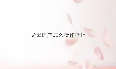 父母房产怎么操作抵押(父母的房屋抵押贷条件)