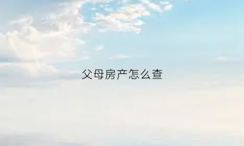 父母房产怎么查(怎样查父母名下的房产)