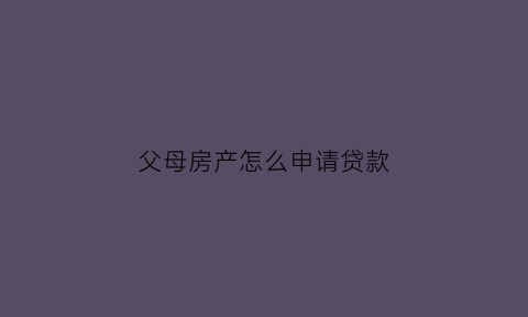 父母房产怎么申请贷款(怎么用父母房子去银行贷款)