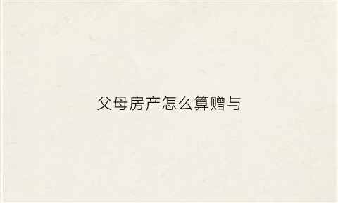 父母房产怎么算赠与(父母房产赠与子女流程新政)