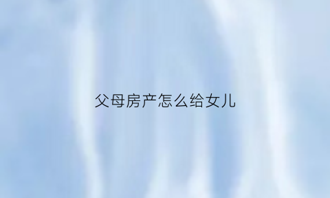 父母房产怎么给女儿(父母房产怎么给女儿过户)