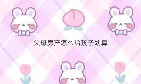 父母房产怎么给孩子划算(2021年父母的房产怎么样给子女最划算)