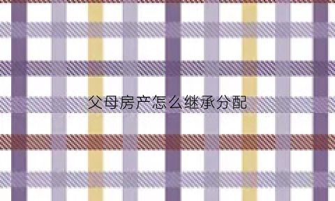 父母房产怎么继承分配(父母的房产子女怎么继承最划算)