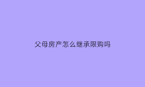 父母房产怎么继承限购吗(父母的房产子女怎么继承2021)