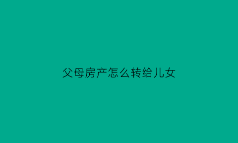 父母房产怎么转给儿女(父母房产转给儿女要收费)