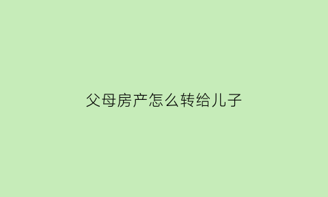父母房产怎么转给儿子(父母房产如何转给子女)