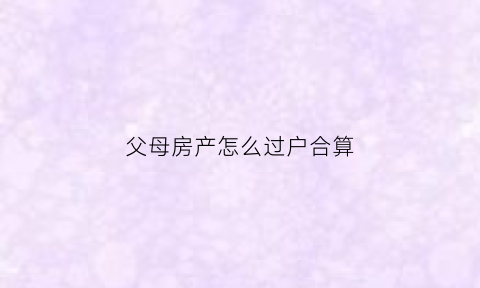 父母房产怎么过户合算(2020年起父母房产要这样过户)