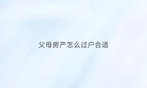父母房产怎么过户合适(父母房产怎么过户给子女划算)